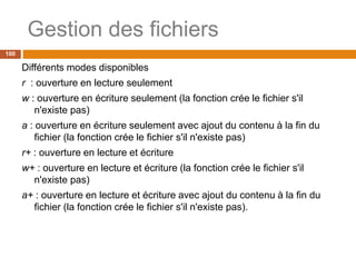 Gestion des fichiers
100
Différents modes disponibles
r : ouverture en lecture seulement
w : ouverture en écriture seulement (la fonction crée le fichier s'il
n'existe pas)
a : ouverture en écriture seulement avec ajout du contenu à la fin du
fichier (la fonction crée le fichier s'il n'existe pas)
r+ : ouverture en lecture et écriture
w+ : ouverture en lecture et écriture (la fonction crée le fichier s'il
n'existe pas)
a+ : ouverture en lecture et écriture avec ajout du contenu à la fin du
fichier (la fonction crée le fichier s'il n'existe pas).
 
