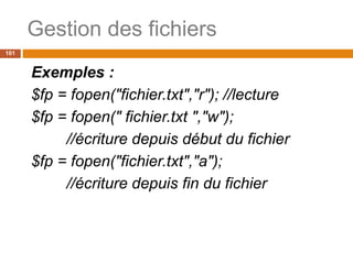 Gestion des fichiers
101
Exemples :
$fp = fopen("fichier.txt","r"); //lecture
$fp = fopen(" fichier.txt ","w");
//écriture depuis début du fichier
$fp = fopen("fichier.txt","a");
//écriture depuis fin du fichier
 