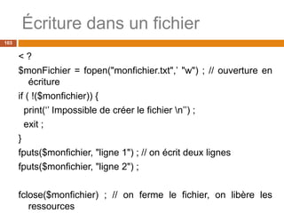 Écriture dans un fichier
103
< ?
$monFichier = fopen("monfichier.txt",’ "w") ; // ouverture en
écriture
if ( !($monfichier)) {
print(‘’ Impossible de créer le fichier n’’) ;
exit ;
}
fputs($monfichier, "ligne 1") ; // on écrit deux lignes
fputs($monfichier, "ligne 2") ;
fclose($monfichier) ; // on ferme le fichier, on libère les
ressources
 