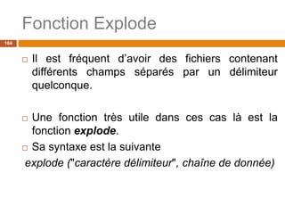Fonction Explode
104
 Il est fréquent d’avoir des fichiers contenant
différents champs séparés par un délimiteur
quelconque.
 Une fonction très utile dans ces cas là est la
fonction explode.
 Sa syntaxe est la suivante
explode ("caractère délimiteur", chaîne de donnée)
 