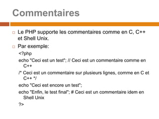 Commentaires
 Le PHP supporte les commentaires comme en C, C++
et Shell Unix.
 Par exemple:
<?php
echo "Ceci est un test"; // Ceci est un commentaire comme en
C++
/* Ceci est un commentaire sur plusieurs lignes, comme en C et
C++ */
echo "Ceci est encore un test";
echo "Enfin, le test final"; # Ceci est un commentaire idem en
Shell Unix
?>
 