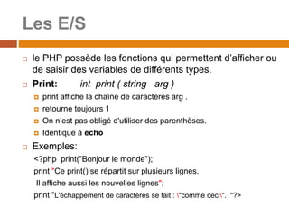 Les E/S
 le PHP possède les fonctions qui permettent d’afficher ou
de saisir des variables de différents types.
 Print: int print ( string arg )
 print affiche la chaîne de caractères arg .
 retourne toujours 1
 On n’est pas obligé d'utiliser des parenthèses.
 Identique à echo
 Exemples:
<?php print("Bonjour le monde");
print "Ce print() se répartit sur plusieurs lignes.
Il affiche aussi les nouvelles lignes";
print "L'échappement de caractères se fait : "comme ceci". "?>
 