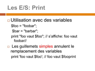 Les E/S: Print
 Utilisation avec des variables
$foo = "foobar";
$bar = "barbar";
print "foo vaut $foo"; // s’affiche: foo vaut
foobar//
 Les guillemets simples annulent le
remplacement des variables
print 'foo vaut $foo'; // foo vaut $fooprint
 