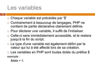 Les variables
14
 Chaque variable est précédée par '$'
 Contrairement à beaucoup de langages, PHP ne
contient de partie déclarative clairement définie.
 Pour déclarer une variable, il suffit de l'initialiser.
 Celle-ci sera immédiatement accessible, et le restera
jusqu'à la fin du script.
 Le type d'une variable est également défini par la
valeur qui lui à été affecté lors de sa création.
 Les variables en PHP sont toutes dotés du préfixe $
exemple :
$data = 1;
 