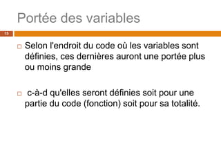 Portée des variables
15
 Selon l'endroit du code où les variables sont
définies, ces dernières auront une portée plus
ou moins grande
 c-à-d qu'elles seront définies soit pour une
partie du code (fonction) soit pour sa totalité.
 