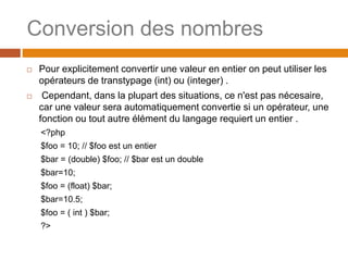 Conversion des nombres
 Pour explicitement convertir une valeur en entier on peut utiliser les
opérateurs de transtypage (int) ou (integer) .
 Cependant, dans la plupart des situations, ce n'est pas nécesaire,
car une valeur sera automatiquement convertie si un opérateur, une
fonction ou tout autre élément du langage requiert un entier .
<?php
$foo = 10; // $foo est un entier
$bar = (double) $foo; // $bar est un double
$bar=10;
$foo = (float) $bar;
$bar=10.5;
$foo = ( int ) $bar;
?>
 