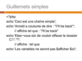 Guillemets simples
<?php
echo 'Ceci est une chaîne simple';
echo 'Arnold a coutume de dire : "I'll be back"';
// affiche tel que : "I'll be back"
echo 'Etes−vous sûr de vouloir effacer le dossier
C:*.*?';
// affiche : tel que
echo 'Les variables ne seront pas $afficher $ici';
 