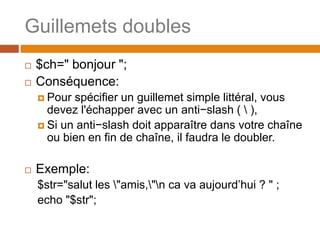 Guillemets doubles
 $ch=" bonjour ";
 Conséquence:
 Pour spécifier un guillemet simple littéral, vous
devez l'échapper avec un anti−slash (  ),
 Si un anti−slash doit apparaître dans votre chaîne
ou bien en fin de chaîne, il faudra le doubler.
 Exemple:
$str="salut les "amis,"n ca va aujourd’hui ? " ;
echo "$str";
 
