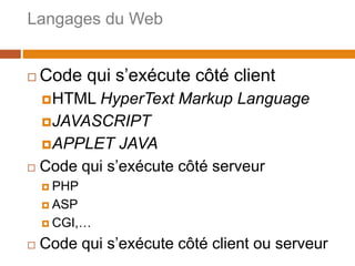 Langages du Web
3
 Code qui s’exécute côté client
HTML HyperText Markup Language
JAVASCRIPT
APPLET JAVA
 Code qui s’exécute côté serveur
 PHP
 ASP
 CGI,…
 Code qui s’exécute côté client ou serveur
 