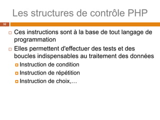 Les structures de contrôle PHP
32
 Ces instructions sont à la base de tout langage de
programmation
 Elles permettent d'effectuer des tests et des
boucles indispensables au traitement des données
 Instruction de condition
 Instruction de répétition
 Instruction de choix,…
 