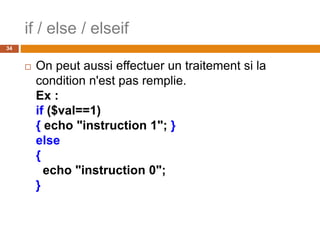 if / else / elseif
34
 On peut aussi effectuer un traitement si la
condition n'est pas remplie.
Ex :
if ($val==1)
{ echo "instruction 1"; }
else
{
echo "instruction 0";
}
 