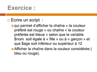Exercice :
 Ecrire un script :
 qui permet d’afficher la chaîne « la couleur
préféré est rouge » ou chaîne « la couleur
préférée est bleue » selon que la variable
$nom soit égale à « fille » ou à « garçon » et
que $age soit inférieur ou supérieur à 12
 Afficher la chaîne dans la couleur considérée (
bleu ou rouge).
 
