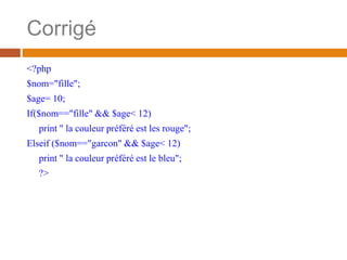 Corrigé
<?php
$nom="fille";
$age= 10;
If($nom=="fille" && $age< 12)
print " la couleur préféré est les rouge";
Elseif ($nom=="garcon" && $age< 12)
print " la couleur préféré est le bleu";
?>
 