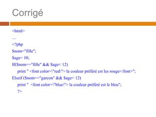 Corrigé
<html>
…
<?php
$nom="fille";
$age= 10;
If($nom=="fille" && $age< 12)
print " <font color="red"> la couleur préféré est les rouge</font>";
Elseif ($nom=="garcon" && $age< 12)
print " <font color="blue"> la couleur préféré est le bleu";
?>
 