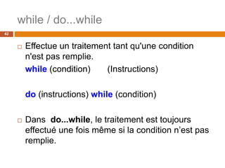 while / do...while
42
 Effectue un traitement tant qu'une condition
n'est pas remplie.
while (condition) (Instructions)
do (instructions) while (condition)
 Dans do...while, le traitement est toujours
effectué une fois même si la condition n’est pas
remplie.
 