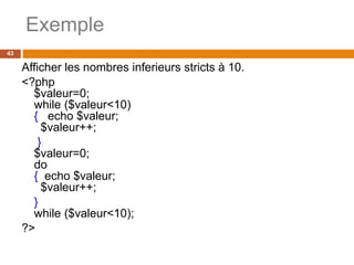 Exemple
43
Afficher les nombres inferieurs stricts à 10.
<?php
$valeur=0;
while ($valeur<10)
{ echo $valeur;
$valeur++;
}
$valeur=0;
do
{ echo $valeur;
$valeur++;
}
while ($valeur<10);
?>
 