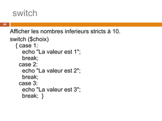 switch
48
Afficher les nombres inferieurs stricts à 10.
switch ($choix)
{ case 1:
echo "La valeur est 1";
break;
case 2:
echo "La valeur est 2";
break;
case 3:
echo "La valeur est 3";
break; }
 