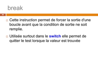 break
50
 Cette instruction permet de forcer la sortie d'une
boucle avant que la condition de sortie ne soit
remplie.
 Utilisée surtout dans le switch elle permet de
quitter le test lorsque la valeur est trouvée
 