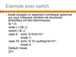 52
Exemple avec switch
 break accepte un argument numérique optionnel
qui vous indiquera combien de structures
emboîtées ont été interrompues.
$i = 0;
while ( ++$i ) {
switch ( $i ) {
case 5: echo "à 5<br>n";
break 1;
case 10: echo "à 10; quitting<br>n";
break 2;
Default: break;
}}?>
 