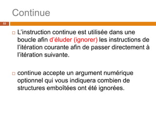 53
Continue
 L’instruction continue est utilisée dans une
boucle afin d’éluder (ignorer) les instructions de
l’itération courante afin de passer directement à
l’itération suivante.
 continue accepte un argument numérique
optionnel qui vous indiquera combien de
structures emboîtées ont été ignorées.
 