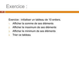 Exercice :
57
Exercice : initialiser un tableau de 10 entiers.
1. Afficher la somme de ses éléments
2. Afficher le maximum de ses éléments
3. Afficher le minimum de ses éléments
4. Trier ce tableau
 