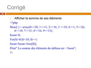 Corrigé
58
1. Afficher la somme de ses éléments
<?php
$liste[ ] = array(0=>20, 1=>11, 2=>16, 3 =>19, 4=>1, 5=>26,
6=>10, 7=>31, 8=>16, 9=>13);
$som=0;
For($i=0;$i<10; $i++)
$som=$som+liste[$i];
Print" La somme des éléments du tableau est = $som";
?>
 