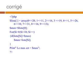 corrigé
<?php
$liste[ ] = array(0=>20, 1=>11, 2=>16, 3 =>19, 4=>1, 5=>26,
6=>10, 7=>31, 8=>16, 9=>13);
$max=$liste[0];
For($i=0;$i<10; $i++)
{if(liste[$i]>$max)
$max=liste[$i];
}
Print" Le max est = $max";
?>
 
