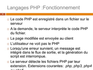 Langages PHP :Fonctionnement
6
 Le code PHP est enregistré dans un fichier sur le
serveur
 A la demande, le serveur interprète le code PHP
du fichier.
 La page modifiée est envoyée au client
 L’utilisateur ne voit pas le PHP
 Lorsqu'une erreur survient, un message est
intégré dans le flux de sortie, et la génération du
script est interrompue.
 Le serveur détecte les fichiers PHP par leur
extension. Extensions courantes: php, php3, php4
 