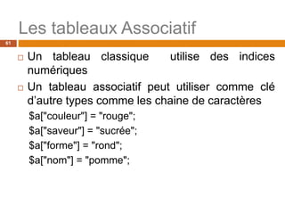 61
Les tableaux Associatif
 Un tableau classique utilise des indices
numériques
 Un tableau associatif peut utiliser comme clé
d’autre types comme les chaine de caractères
$a["couleur"] = "rouge";
$a["saveur"] = "sucrée";
$a["forme"] = "rond";
$a["nom"] = "pomme";
 