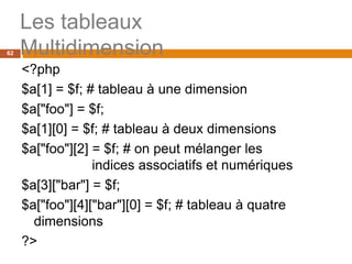 62
Les tableaux
Multidimension
<?php
$a[1] = $f; # tableau à une dimension
$a["foo"] = $f;
$a[1][0] = $f; # tableau à deux dimensions
$a["foo"][2] = $f; # on peut mélanger les
indices associatifs et numériques
$a[3]["bar"] = $f;
$a["foo"][4]["bar"][0] = $f; # tableau à quatre
dimensions
?>
 