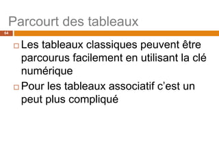 64
Parcourt des tableaux
 Les tableaux classiques peuvent être
parcourus facilement en utilisant la clé
numérique
 Pour les tableaux associatif c’est un
peut plus compliqué
 