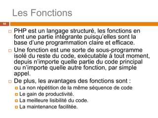 Les Fonctions
66
 PHP est un langage structuré, les fonctions en
font une partie intégrante puisqu’elles sont la
base d’une programmation claire et efficace.
 Une fonction est une sorte de sous-programme
isolé du reste du code, exécutable à tout moment,
depuis n’importe quelle partie du code principal
ou n’importe quelle autre fonction, par simple
appel.
 De plus, les avantages des fonctions sont :
 La non répétition de la même séquence de code
 Le gain de productivité.
 La meilleure lisibilité du code.
 La maintenance facilitée.
 