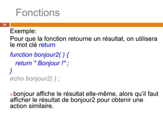 Fonctions
69
Exemple:
Pour que la fonction retourne un résultat, on utilisera
le mot clé return
function bonjour2( ) {
return " Bonjour !" ;
}
echo bonjour2( ) ;
bonjour affiche le résultat elle-même, alors qu’il faut
afficher le résultat de bonjour2 pour obtenir une
action similaire.
 