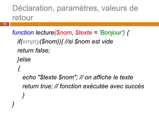 Déclaration, paramètres, valeurs de
retour
70
function lecture($nom, $texte = 'Bonjour') {
if(empty($nom)){ //si $nom est vide
return false;
}else
{
echo "$texte $nom"; // on affiche le texte
return true; // fonction exécutée avec succès
}
}
 