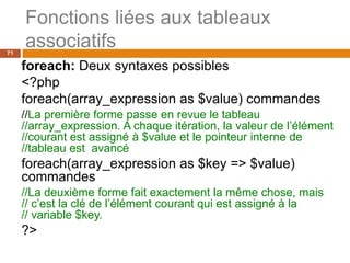 71
Fonctions liées aux tableaux
associatifs
foreach: Deux syntaxes possibles
<?php
foreach(array_expression as $value) commandes
//La première forme passe en revue le tableau
//array_expression. A chaque itération, la valeur de l’élément
//courant est assigné à $value et le pointeur interne de
//tableau est avancé
foreach(array_expression as $key => $value)
commandes
//La deuxième forme fait exactement la même chose, mais
// c’est la clé de l’élément courant qui est assigné à la
// variable $key.
?>
 