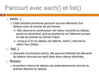 Parcourt avec each() et list()
75
 each(..)
 Cette fonction permet de parcourir tous les éléments d'un
tableau sans se soucier de ses bornes.
 Elle retourne la combinaison clé-valeur courante du tableau
passé en paramètre, puis se positionne sur l'élément suivant,
et cela du premier au dernier indice.
 Lorsque la fin du tableau est atteinte, each( ) retourne la
valeur faux (false).
 list(..)
 Associée à la fonction each(), elle permet d'affecter les éléments
du tableau renvoyé par each dans deux valeurs distinctes.
 Reset()
 le pointeur interne de tableau est automatiquement ramené au
premier élément du tableau
 