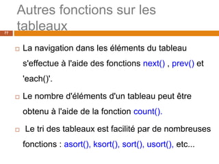 77
Autres fonctions sur les
tableaux
 La navigation dans les éléments du tableau
s'effectue à l'aide des fonctions next() , prev() et
'each()'.
 Le nombre d'éléments d'un tableau peut être
obtenu à l'aide de la fonction count().
 Le tri des tableaux est facilité par de nombreuses
fonctions : asort(), ksort(), sort(), usort(), etc...
 