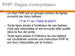 PHP: Règles d’interprétation
8
 Un bloc PHP est un groupe continu de lignes,
encadré par deux balises :
<? et ?> ou <?php et php?>
 Toute ligne située à l'extérieur de ces balises
n'est pas interprétée et est envoyée telle quelle
dans le flux de sortie.
 Toute ligne située à l'intérieur de ces balises
est considérée comme une instruction PHP et
est donc interprétée par le moteur.
 