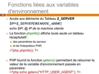 80
Fonctions liées aux variables
d'environnement
 Accès aux éléments du Tableau $_SERVER
$IP=$_SERVER['REMOTE_ADDR']
echo $IP; @ IP de la machine cliente
 La fonction phpinfo() affiche toute seule un tableau
récapitulatif :
 des paramètres du serveur
 et de l'interpréteur PHP,
<?php phpinfo(); ?>
 PHP fournit la fonction getenv() permettant de retourner la
valeur de la variable d'environnement passée en
paramètre:
<?php echo getenv("HTTP_USER_AGENT"); ?>
 
