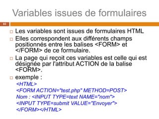 Variables issues de formulaires
83
 Les variables sont issues de formulaires HTML
 Elles correspondent aux différents champs
positionnés entre les balises <FORM> et
</FORM> de ce formulaire.
 La page qui reçoit ces variables est celle qui est
désignée par l'attribut ACTION de la balise
<FORM>.
 exemple :
<HTML>
<FORM ACTION="test.php" METHOD=POST>
Nom : <INPUT TYPE=text NAME="nom">
<INPUT TYPE=submit VALUE="Envoyer">
</FORM></HTML>
 