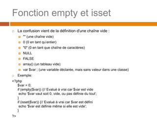 Fonction empty et isset
 La confusion vient de la définition d'une chaîne vide :
 "" (une chaîne vide)
 0 (0 en tant qu’entier)
 "0" (0 en tant que chaîne de caractères)
 NULL
 FALSE
 array() (un tableau vide)
 var $var ; (une variable déclarée, mais sans valeur dans une classe)
 Exemple:
<?php
$var = 0;
if (empty($var)) {// Evalué à vrai car $var est vide
echo '$var vaut soit 0, vide, ou pas définie du tout';
}
if (isset($var)) {// Evalué à vrai car $var est défini
echo '$var est définie même si elle est vide';
}
?>
 