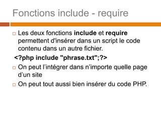 Fonctions include - require
 Les deux fonctions include et require
permettent d'insérer dans un script le code
contenu dans un autre fichier.
<?php include "phrase.txt";?>
 On peut l’intégrer dans n’importe quelle page
d’un site
 On peut tout aussi bien insérer du code PHP.
 