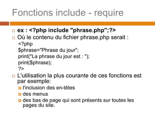 Fonctions include - require
 ex : <?php include "phrase.php";?>
 Où le contenu du fichier phrase.php serait :
<?php
$phrase="Phrase du jour";
print("La phrase du jour est : ");
print($phrase);
?>
 L'utilisation la plus courante de ces fonctions est
par exemple:
 l'inclusion des en-têtes
 des menus
 des bas de page qui sont présents sur toutes les
pages du site.
 