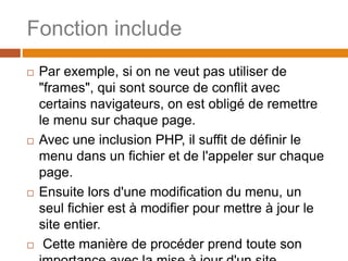 Fonction include
 Par exemple, si on ne veut pas utiliser de
"frames", qui sont source de conflit avec
certains navigateurs, on est obligé de remettre
le menu sur chaque page.
 Avec une inclusion PHP, il suffit de définir le
menu dans un fichier et de l'appeler sur chaque
page.
 Ensuite lors d'une modification du menu, un
seul fichier est à modifier pour mettre à jour le
site entier.
 Cette manière de procéder prend toute son
 