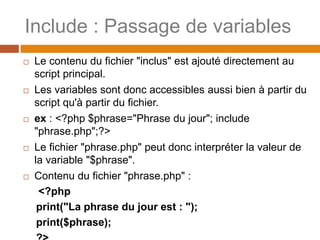 Include : Passage de variables
 Le contenu du fichier "inclus" est ajouté directement au
script principal.
 Les variables sont donc accessibles aussi bien à partir du
script qu'à partir du fichier.
 ex : <?php $phrase="Phrase du jour"; include
"phrase.php";?>
 Le fichier "phrase.php" peut donc interpréter la valeur de
la variable "$phrase".
 Contenu du fichier "phrase.php" :
<?php
print("La phrase du jour est : ");
print($phrase);
 