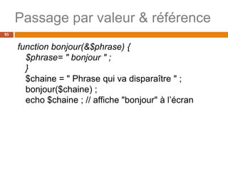 Passage par valeur & référence
93
function bonjour(&$phrase) {
$phrase= " bonjour " ;
}
$chaine = " Phrase qui va disparaître " ;
bonjour($chaine) ;
echo $chaine ; // affiche "bonjour" à l’écran
 