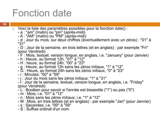 98
Fonction date
 Voici la liste des paramètres possibles pour la fonction date() :
- a : "am" (matin) ou "pm" (après-midi)
- A : "AM" (matin) ou "PM" (après-midi)
- d : Jour du mois, sur deux chiffres (éventuellement avec un zéros) : "01" à
"31"
- D : Jour de la semaine, en trois lettres (et en anglais) : par exemple "Fri"
(pour Vendredi)
- F : Mois, textuel, version longue; en anglais, i.e. "January" (pour Janvier)
- h : Heure, au format 12h, "01" à "12"
- H : heure, au format 24h, "00" à "23"
- g : Heure, au format 12h sans les zéros initiaux, "1" à "12"
- G : Heure, au format 24h sans les zéros initiaux, "0" à "23"
- i : Minutes; "00" à "59"
- j : Jour du mois sans les zéros initiaux: "1" à "31"
- l : Jour de la semaine, textuel, version longue; en anglais, i.e. "Friday"
(pour Vendredi)
- L : Booléen pour savoir si l'année est bissextile ("1") ou pas ("0")
- m : Mois; i.e. "01" à "12"
- n : Mois sans les zéros initiaux; i.e. "1" à "12"
- M : Mois, en trois lettres (et en anglais) : par exemple "Jan" (pour Janvier)
- s : Secondes; i.e. "00" à "59"
- S : Suffixe ordinal d'un nom
 