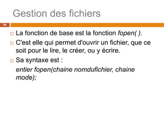 Gestion des fichiers
99
 La fonction de base est la fonction fopen( ).
 C'est elle qui permet d'ouvrir un fichier, que ce
soit pour le lire, le créer, ou y écrire.
 Sa syntaxe est :
entier fopen(chaine nomdufichier, chaine
mode);
 