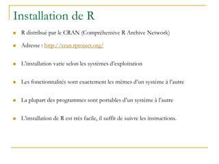 Installation de R
 R distribué par le CRAN (Compréhensive R Archive Network)
 Adresse : http://cran.rproject.org/
 L’installation varie selon les systèmes d’exploitation
 Les fonctionnalités sont exactement les mêmes d’un système à l’autre
 La plupart des programmes sont portables d’un système à l’autre
 L’installation de R est très facile, il suffit de suivre les instructions.
 