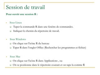 Session de travail
Pour ouvrir une session R :
 Sous Linux
 Taper la commande R dans une fenêtre de commandes.
 Indiquer le chemin du répertoire de travail.
 Sous Windows
 On clique sur l’icône R du bureau
 Taper R dans l’onglet Office (Rechercher les programmes et fichier)
 Sous Mac
 On clique sur l’icône R dans Applications , ou
 On se positionne dans le répertoire courant et on tape la comme R
 